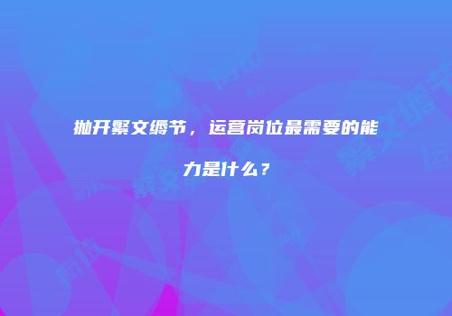 抛开繁文缛节，运营岗位最需要的能力是什么？