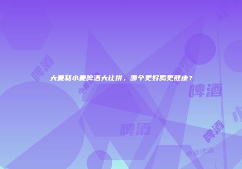 大麦和小麦啤酒大比拼，哪个更好喝更健康？