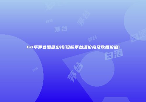 60年茅台酒多少钱(珍稀茅台酒价格及收藏价值)