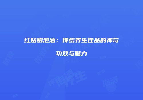 红姑娘泡酒：传统养生佳品的神奇功效与魅力
