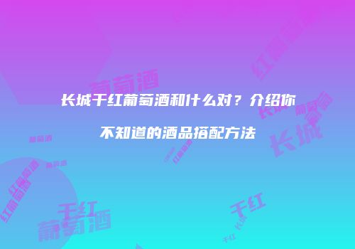 长城干红葡萄酒和什么对？介绍你不知道的酒品搭配方法
