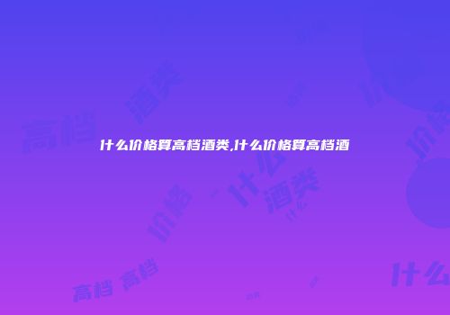什么价格算高档酒类,什么价格算高档酒