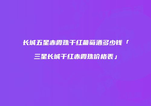 长城五星赤霞珠干红葡萄酒多少钱「三星长城干红赤霞珠价格表」