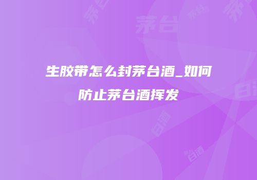 生胶带怎么封茅台酒_如何防止茅台酒挥发