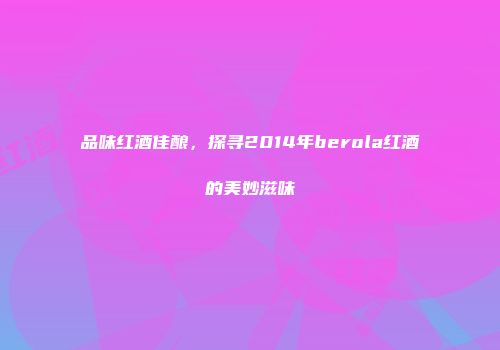 品味红酒佳酿，探寻2014年berola红酒的美妙滋味