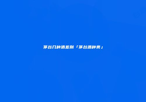 茅台几种酒差别「茅台酒种类」