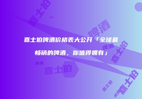 嘉士伯啤酒价格表大公开「全球最畅销的啤酒，你值得拥有」