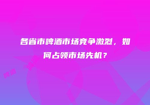 各省市啤酒市场竞争激烈，如何占领市场先机？
