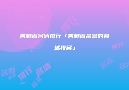 吉林省名酒排行「吉林省最富的县城排名」