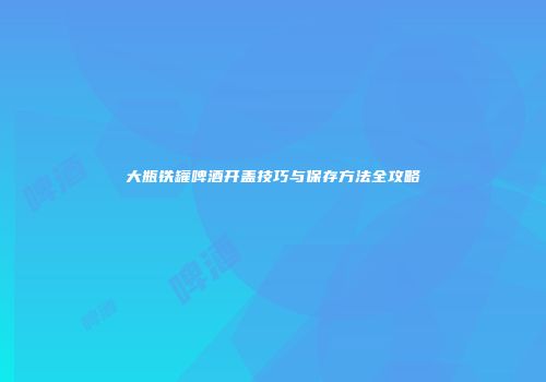 大瓶铁罐啤酒开盖技巧与保存方法全攻略