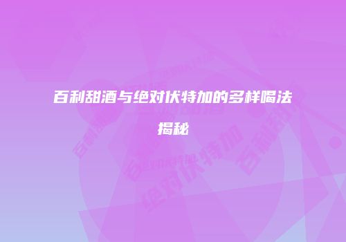 百利甜酒与绝对伏特加的多样喝法揭秘