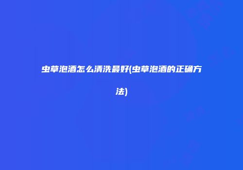 虫草泡酒怎么清洗最好(虫草泡酒的正确方法)