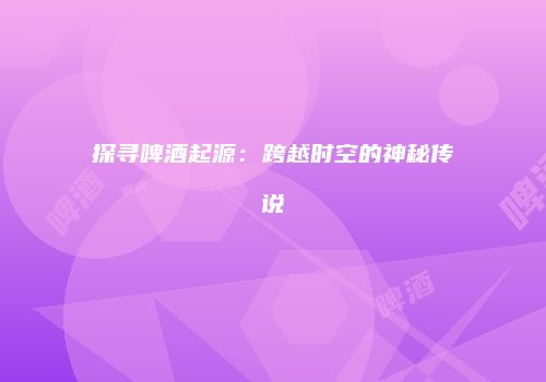 探寻啤酒起源：跨越时空的神秘传说