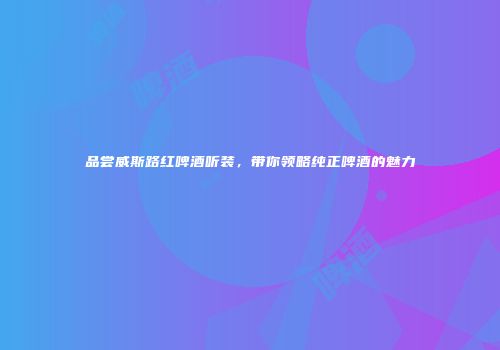 品尝威斯路红啤酒听装，带你领略纯正啤酒的魅力