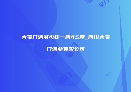 大宅门酒多少钱一瓶45度_四川大宅门酒业有限公司