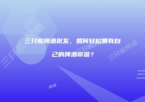 三只熊啤酒批发，如何轻松拥有自己的啤酒帝国？