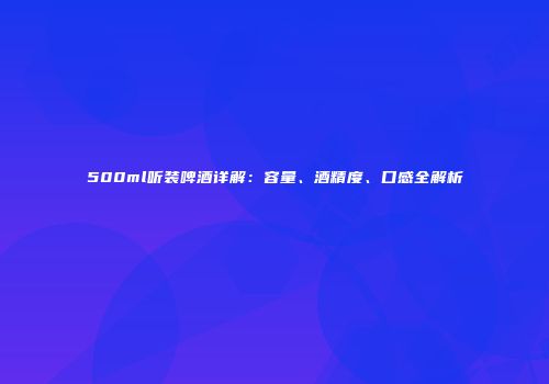 500ml听装啤酒详解：容量、酒精度、口感全解析