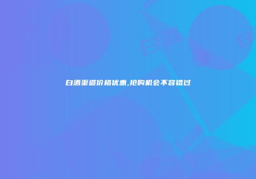 白酒渠道价格优惠,抢购机会不容错过