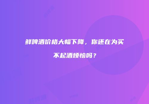 鲜啤酒价格大幅下降，你还在为买不起酒烦恼吗？