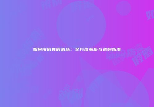 如何辨别真假酒品：全方位解析与选购指南