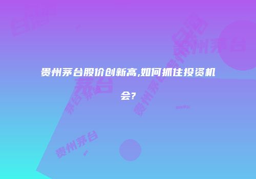 贵州茅台股价创新高,如何抓住投资机会?