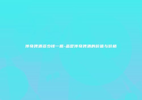 传奇啤酒多少钱一瓶-品尝传奇啤酒的价值与价格