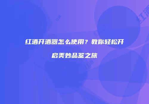 红酒开酒器怎么使用？教你轻松开启美妙品鉴之旅