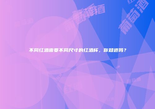 不同红酒需要不同尺寸的红酒杯，你知道吗？