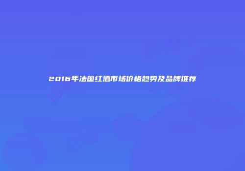 2016年法国红酒市场价格趋势及品牌推荐