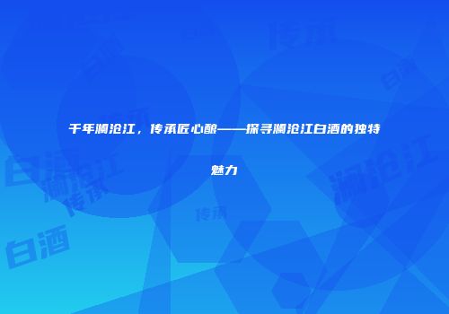 千年澜沧江，传承匠心酿——探寻澜沧江白酒的独特魅力