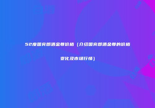 52度国宾郎酒金尊价格（介绍国宾郎酒金尊的价格变化及市场行情）