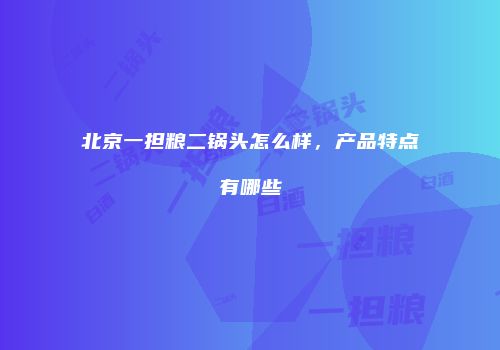 北京一担粮二锅头怎么样，产品特点有哪些