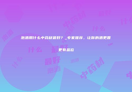 泡酒用什么中药材最好？_专家推荐，让你的酒更香更有品位
