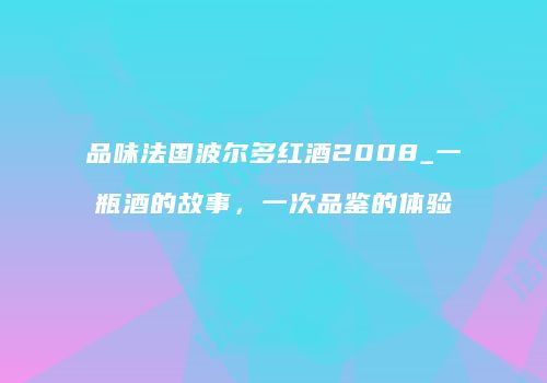 品味法国波尔多红酒2008_一瓶酒的故事，一次品鉴的体验