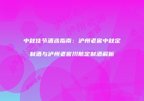中秋佳节酒选指南：沪州老窖中秋定制酒与泸州老窖川航定制酒解析