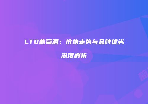 LTO葡萄酒：价格走势与品牌优劣深度解析