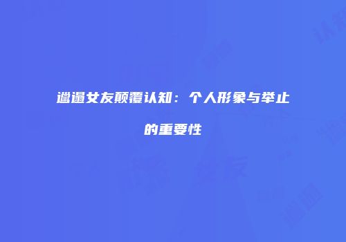 邋遢女友颠覆认知：个人形象与举止的重要性