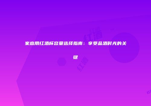 家庭用红酒杯容量选择指南：享受品酒时光的关键