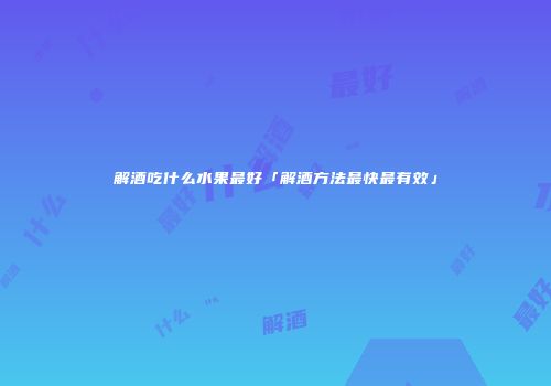 解酒吃什么水果最好「解酒方法最快最有效」