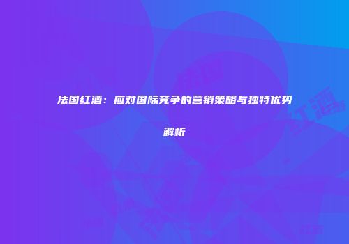 法国红酒：应对国际竞争的营销策略与独特优势解析