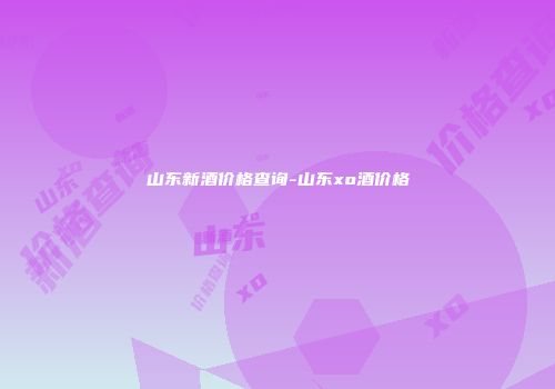 山东新酒价格查询-山东xo酒价格