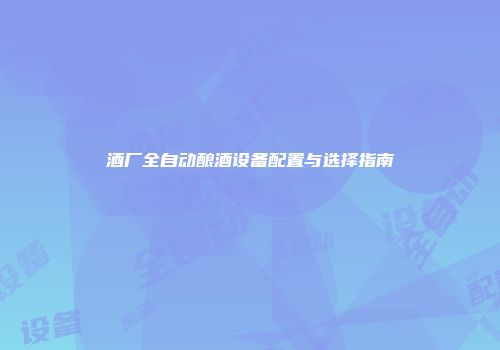 酒厂全自动酿酒设备配置与选择指南