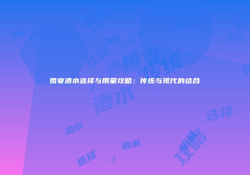 婚宴酒水选择与用量攻略：传统与现代的结合