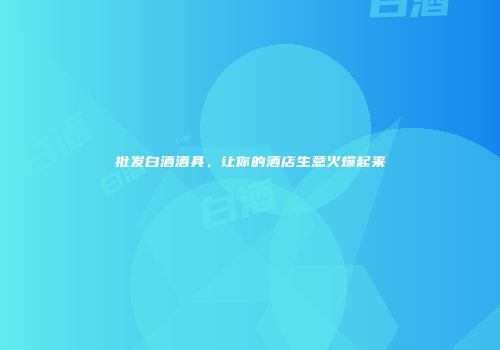 批发白酒酒具，让你的酒店生意火爆起来