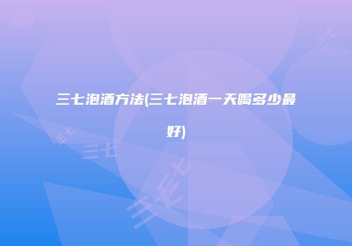 三七泡酒方法(三七泡酒一天喝多少最好)