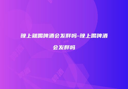 晚上就喝啤酒会发胖吗-晚上喝啤酒会发胖吗