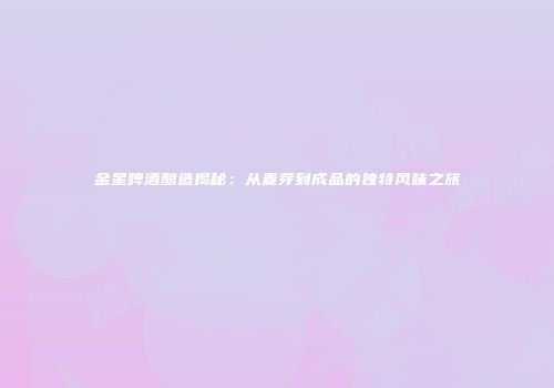 金星啤酒酿造揭秘：从麦芽到成品的独特风味之旅