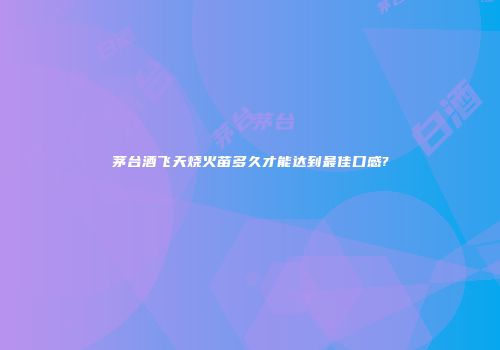 茅台酒飞天烧火苗多久才能达到最佳口感?