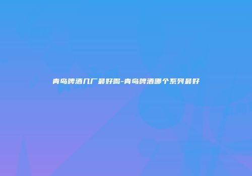 青岛啤酒几厂最好喝-青岛啤酒哪个系列最好