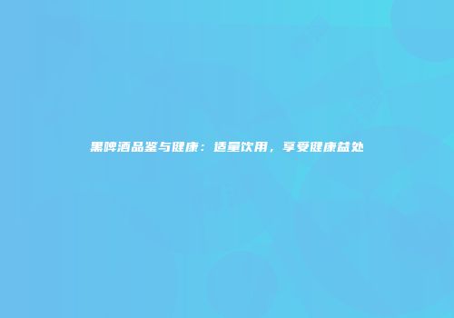 黑啤酒品鉴与健康：适量饮用，享受健康益处